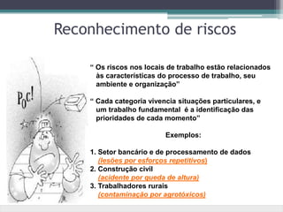 “ Os riscos nos locais de trabalho estão relacionados
às características do processo de trabalho, seu
ambiente e organização”
“ Cada categoria vivencia situações particulares, e
um trabalho fundamental é a identificação das
prioridades de cada momento”
Exemplos:
1. Setor bancário e de processamento de dados
(lesões por esforços repetitivos)
2. Construção civil
(acidente por queda de altura)
3. Trabalhadores rurais
(contaminação por agrotóxicos)
Reconhecimento de riscos
 