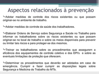 Adotar medidas de controle dos riscos existentes ou que possam
originar-se no ambiente de trabalho.
Adotar medidas de controle da saúde dos trabalhadores.
Elaborar Ordens de Serviço sobre Segurança e Saúde no Trabalho para
informar os trabalhadores sobre os riscos existentes ou que possam
originar-se no local de trabalho e sobre os meios disponíveis para prevenir
ou limitar tais riscos e para proteger-se dos mesmos.
Treinar os trabalhadores sobre os procedimentos que assegurem a
eficiência dos equipamentos de controle coletivo e dos EPI's e sobre as
eventuais limitações de proteção que oferecem.
Determinar os procedimentos que deverão ser adotados em caso de
emergência. Cumprir e fazer cumprir as disposições legais sobre
Segurança e Medicina do Trabalho do MTb.
Aspectos relacionados à prevenção
 