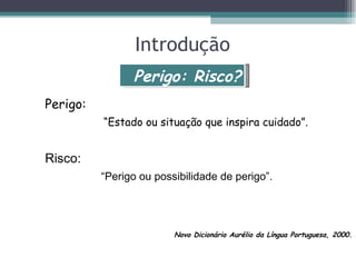 Introdução
                Perigo: Risco?
Perigo:
          “Estado ou situação que inspira cuidado”.


Risco:
          “Perigo ou possibilidade de perigo”.




                         Novo Dicionário Aurélio da Língua Portuguesa, 2000.
 