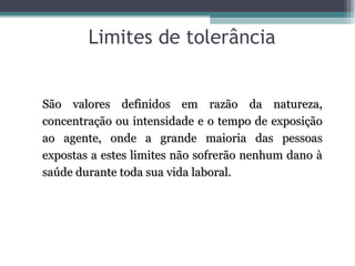 Limites de tolerância


São valores definidos em razão da natureza,
concentração ou intensidade e o tempo de exposição
ao agente, onde a grande maioria das pessoas
expostas a estes limites não sofrerão nenhum dano à
saúde durante toda sua vida laboral.
 