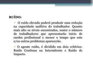 RUÍDO:
  ´  O ruído elevado poderá produzir uma redução
  na capacidade auditiva do trabalhador. Quanto
  mais alto os níveis encontrados, maior o número
  de trabalhadores que apresentarão início de
  surdez profissional e menor o tempo que este
  e/ou outros problemas aparecerão.
  ´ O agente ruído, é dividido em dois critérios:
  Ruído Contínuo ou Intermitente e Ruído de
  Impacto.
 