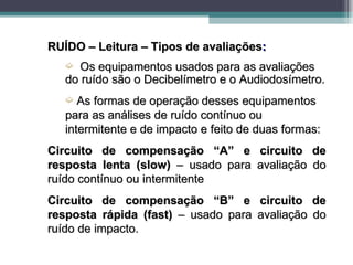 RUÍDO – Leitura – Tipos de avaliações:
   ´  Os equipamentos usados para as avaliações
   do ruído são o Decibelímetro e o Audiodosímetro.
   ´  As formas de operação desses equipamentos
   para as análises de ruído contínuo ou
   intermitente e de impacto e feito de duas formas:
Circuito de compensação “A” e circuito de
resposta lenta (slow) – usado para avaliação do
ruído contínuo ou intermitente
Circuito de compensação “B” e circuito de
resposta rápida (fast) – usado para avaliação do
ruído de impacto.
 
