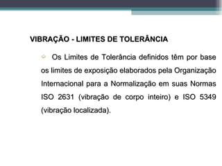 VIBRAÇÃO - LIMITES DE TOLERÂNCIA

  ´   Os Limites de Tolerância definidos têm por base
  os limites de exposição elaborados pela Organização
  Internacional para a Normalização em suas Normas
  ISO 2631 (vibração de corpo inteiro) e ISO 5349
  (vibração localizada).
 