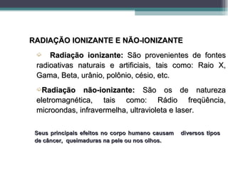 RADIAÇÃO IONIZANTE E NÃO-IONIZANTE
 ´   Radiação ionizante: São provenientes de fontes
 radioativas naturais e artificiais, tais como: Raio X,
 Gama, Beta, urânio, polônio, césio, etc.
 ´Radiação    não-ionizante: São os de natureza
 eletromagnética, tais como: Rádio freqüência,
 microondas, infravermelha, ultravioleta e laser.

 Seus principais efeitos no corpo humano causam   diversos tipos
 de câncer, queimaduras na pele ou nos olhos.
 