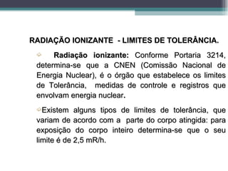 RADIAÇÃO IONIZANTE - LIMITES DE TOLERÂNCIA.
 ´    Radiação ionizante: Conforme Portaria 3214,
 determina-se que a CNEN (Comissão Nacional de
 Energia Nuclear), é o órgão que estabelece os limites
 de Tolerância, medidas de controle e registros que
 envolvam energia nuclear.
 ´Existem    alguns tipos de limites de tolerância, que
 variam de acordo com a parte do corpo atingida: para
 exposição do corpo inteiro determina-se que o seu
 limite é de 2,5 mR/h.
 