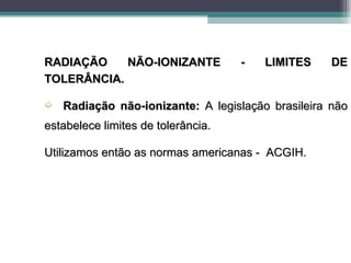 RADIAÇÃO    NÃO-IONIZANTE           -   LIMITES     DE
TOLERÂNCIA.

´   Radiação não-ionizante: A legislação brasileira não
estabelece limites de tolerância.

Utilizamos então as normas americanas - ACGIH.
 
