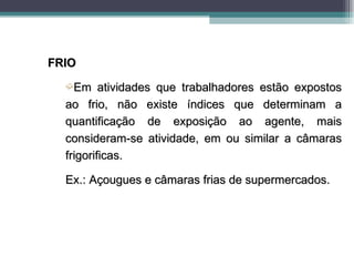 FRIO
  ´Em     atividades que trabalhadores estão expostos
  ao frio, não existe índices que determinam a
  quantificação de exposição ao agente, mais
  consideram-se atividade, em ou similar a câmaras
  frigorificas.

  Ex.: Açougues e câmaras frias de supermercados.
 