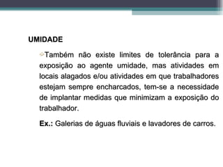 UMIDADE
  ´Também     não existe limites de tolerância para a
  exposição ao agente umidade, mas atividades em
  locais alagados e/ou atividades em que trabalhadores
  estejam sempre encharcados, tem-se a necessidade
  de implantar medidas que minimizam a exposição do
  trabalhador.

  Ex.: Galerias de águas fluviais e lavadores de carros.
 