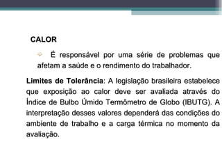 CALOR
   ´   É responsável por uma série de problemas que
   afetam a saúde e o rendimento do trabalhador.

Limites de Tolerância: A legislação brasileira estabelece
que exposição ao calor deve ser avaliada através do
Índice de Bulbo Úmido Termômetro de Globo (IBUTG). A
interpretação desses valores dependerá das condições do
ambiente de trabalho e a carga térmica no momento da
avaliação.
 