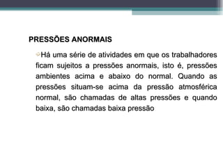 PRESSÕES ANORMAIS
 ´Há  uma série de atividades em que os trabalhadores
 ficam sujeitos a pressões anormais, isto é, pressões
 ambientes acima e abaixo do normal. Quando as
 pressões situam-se acima da pressão atmosférica
 normal, são chamadas de altas pressões e quando
 baixa, são chamadas baixa pressão
 