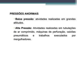 PRESSÕES ANORMAIS
  ´Baixa    pressão: atividades realizadas em grandes
  altitudes.
  ´Alta Pressão: Atividades realizadas em tubulações
  de ar comprimido, máquinas de perfuração, caixões
  pneumáticos    e     trabalhos   executados    por
  mergulhadores.
 