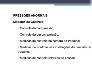 PRESSÕES ANORMAIS

Medidas de Controle:
  ´Controle da compressão;

  ´Controle da descompressão;

  ´Medidas de controle na câmara de trabalho;

  ´Medidas    de controle nas instalações do canteiro de
  trabalho;
  ´Medidas de controle relativas ao pessoal.
 