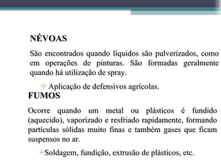 NÉVOAS
São encontrados quando líquidos são pulverizados, como
em operações de pinturas. São formadas geralmente
quando há utilização de spray.
   ´   Aplicação de defensivos agrícolas.
FUMOS
Ocorre quando um metal ou plásticos é fundido
(aquecido), vaporizado e resfriado rapidamente, formando
partículas sólidas muito finas e também gases que ficam
suspensos no ar.
   ´Soldagem, fundição, extrusão de plásticos, etc.
 