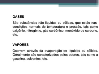 GASES
São substâncias não liquidas ou sólidas, que estão nas
condições normais de temperatura e pressão, tais como
oxigênio, nitrogênio, gás carbônico, monóxido de carbono,
etc.


VAPORES
Ocorrem através da evaporação de líquidos ou sólidos.
Geralmente são caracterizados pelos odores, tais como a
gasolina, solventes, etc.
 