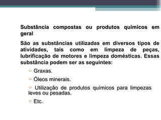 Substância compostas ou produtos químicos em
geral
São as substâncias utilizadas em diversos tipos de
atividades, tais como em limpeza de peças,
lubrificação de motores e limpeza domésticas. Essas
substância podem ser as seguintes:
  ´   Graxas.
  ´   Óleos minerais.
  ´  Utilização de produtos químicos para limpezas
  leves ou pesadas.
  ´   Etc.
 