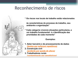 Reconhecimento de riscos

    “ Os riscos nos locais de trabalho estão relacionados

     às características do processo de trabalho, seu
     ambiente e organização”

    “ Cada categoria vivencia situações particulares, e
      um trabalho fundamental é a identificação das
      prioridades de cada momento”

                          Exemplos:

    1. Setor bancário e de processamento de dados
       (lesões por esforços repetitivos)
    2. Construção civil
       (acidente por queda de altura)
    3. Trabalhadores rurais
       (contaminação por agrotóxicos)
 