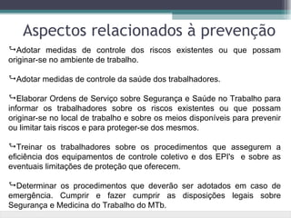 Aspectos relacionados à prevenção
Adotar medidas de controle dos riscos existentes ou que possam
originar-se no ambiente de trabalho.

Adotar medidas de controle da saúde dos trabalhadores.

Elaborar Ordens de Serviço sobre Segurança e Saúde no Trabalho para
informar os trabalhadores sobre os riscos existentes ou que possam
originar-se no local de trabalho e sobre os meios disponíveis para prevenir
ou limitar tais riscos e para proteger-se dos mesmos.

Treinar os trabalhadores sobre os procedimentos que assegurem a
eficiência dos equipamentos de controle coletivo e dos EPI's e sobre as
eventuais limitações de proteção que oferecem.

Determinar os procedimentos que deverão ser adotados em caso de
emergência. Cumprir e fazer cumprir as disposições legais sobre
Segurança e Medicina do Trabalho do MTb.
 
