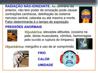RADIAÇÃO NÃO-IONIZANTE: Ao contrário da
anterior, não tem poder de ionização pode causar
contrações cardíacas, debilitação do sistema
nervoso central, catarata ou até mesmo a morte.
Fator determinante é o tempo de exposição.
PRESSÕES ANORMAIS
            Hipobárica: elevadas altitudes, (coceira na
            pele, dores musculares, vômitos, hemorragias
            pelo ouvido e ruptura do tímpano).

Hiperbárica: mergulho e uso de ar comprimido
                     FRIO
                     CALOR
                     UMIDADE
 