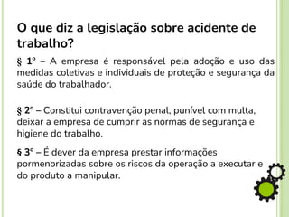 § 1º – A empresa é responsável pela adoção e uso das
medidas coletivas e individuais de proteção e segurança da
saúde do trabalhador.
§ 2º – Constitui contravenção penal, punível com multa,
deixar a empresa de cumprir as normas de segurança e
higiene do trabalho.
§ 3º – É dever da empresa prestar informações
pormenorizadas sobre os riscos da operação a executar e
do produto a manipular.
O que diz a legislação sobre acidente de
trabalho?
 