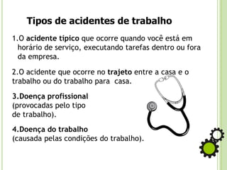 Tipos de acidentes de trabalho
1.O acidente típico que ocorre quando você está em
horário de serviço, executando tarefas dentro ou fora
da empresa.
2.O acidente que ocorre no trajeto entre a casa e o
trabalho ou do trabalho para casa.
3.Doença profissional
(provocadas pelo tipo
de trabalho).
4.Doença do trabalho
(causada pelas condições do trabalho).
 