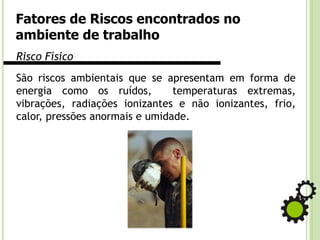 Fatores de Riscos encontrados no
ambiente de trabalho
Risco Físico
São riscos ambientais que se apresentam em forma de
energia como os ruídos, temperaturas extremas,
vibrações, radiações ionizantes e não ionizantes, frio,
calor, pressões anormais e umidade.
 