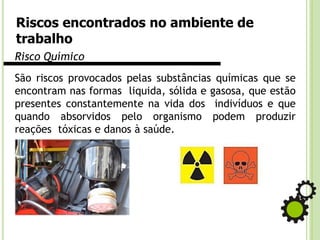 Riscos encontrados no ambiente de
trabalho
Risco Químico
São riscos provocados pelas substâncias químicas que se
encontram nas formas liquida, sólida e gasosa, que estão
presentes constantemente na vida dos indivíduos e que
quando absorvidos pelo organismo podem produzir
reações tóxicas e danos à saúde.
 