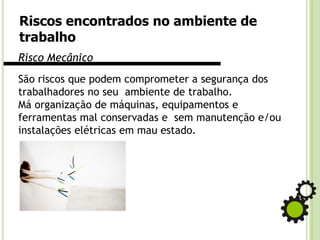 Riscos encontrados no ambiente de
trabalho
Risco Mecânico
São riscos que podem comprometer a segurança dos
trabalhadores no seu ambiente de trabalho.
Má organização de máquinas, equipamentos e
ferramentas mal conservadas e sem manutenção e/ou
instalações elétricas em mau estado.
 