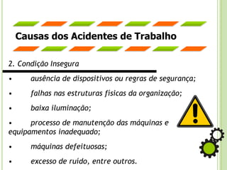Causas dos Acidentes de Trabalho
2. Condição Insegura
• ausência de dispositivos ou regras de segurança;
• falhas nas estruturas físicas da organização;
• baixa iluminação;
• processo de manutenção das máquinas e
equipamentos inadequado;
• máquinas defeituosas;
• excesso de ruído, entre outros.
 