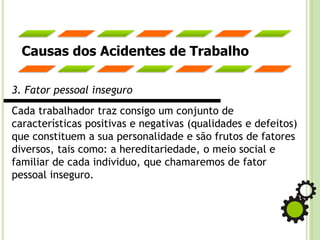 Causas dos Acidentes de Trabalho
3. Fator pessoal inseguro
Cada trabalhador traz consigo um conjunto de
características positivas e negativas (qualidades e defeitos)
que constituem a sua personalidade e são frutos de fatores
diversos, tais como: a hereditariedade, o meio social e
familiar de cada individuo, que chamaremos de fator
pessoal inseguro.
 