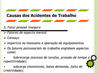 Causas dos Acidentes de Trabalho
3. Fator pessoal inseguro
➢ Fatores de aspecto mental
➢ Cansaço
➢ Imperícia no manuseio e operação de equipamentos
➢ Os fatores psicossociais do trabalho englobam aspectos
como:
• Sobrecarga (excesso de tarefas, pressão de tempo e
repetitividade);
• subcarga (monotonia, baixa demanda, falta de
criatividade);
 