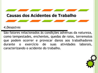 Causas dos Acidentes de Trabalho
4.Desastres
São fatores relacionados às condições adversas da natureza,
como tempestades, enchentes, quedas de raios, terremotos
que podem ocorrer e provocar danos aos trabalhadores
durante o exercício de suas atividades laborais,
caracterizando o acidente do trabalho.
 
