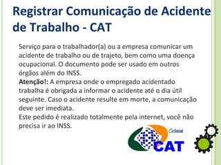 Registrar Comunicação de Acidente
de Trabalho - CAT
Serviço para o trabalhador(a) ou a empresa comunicar um
acidente de trabalho ou de trajeto, bem como uma doença
ocupacional. O documento pode ser usado em outros
órgãos além do INSS.
Atenção!: A empresa onde o empregado acidentado
trabalha é obrigada a informar o acidente até o dia útil
seguinte. Caso o acidente resulte em morte, a comunicação
deve ser imediata.
Este pedido é realizado totalmente pela internet, você não
precisa ir ao INSS.
 