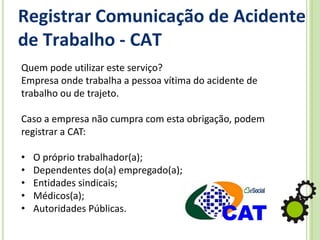 Registrar Comunicação de Acidente
de Trabalho - CAT
Quem pode utilizar este serviço?
Empresa onde trabalha a pessoa vítima do acidente de
trabalho ou de trajeto.
Caso a empresa não cumpra com esta obrigação, podem
registrar a CAT:
• O próprio trabalhador(a);
• Dependentes do(a) empregado(a);
• Entidades sindicais;
• Médicos(a);
• Autoridades Públicas.
 