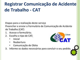 Registrar Comunicação de Acidente
de Trabalho - CAT
Etapas para a realização deste serviço
Preencher e enviar o Formulário de Comunicação de Acidente
de Trabalho (CAT)
1. Acesse o formulário;
2. Escolha o tipo de CAT;
• Inicial
• Reabertura
• Comunicação de Obito
3. Informe os dados necessários para concluir o seu pedido.
 