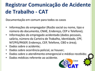 Registrar Comunicação de Acidente
de Trabalho - CAT
Documentação em comum para todos os casos
• Informações do empregador (Razão social ou nome, tipo e
número do documento, CNAE, Endereço, CEP e Telefone);
• Informações do empregado acidentado (dados pessoais,
salário, número da Carteira de Trabalho, Identidade, CPF,
NIT/PIS/PASEP, Endereço, CEP, Telefone, CBO e área);
• Dados sobre o acidente;
• Dados sobre ocorrência policial, se houver;
• Dados sobre o atendimento emergencial e médico recebido;
• Dados médicos referente ao acidente.
 