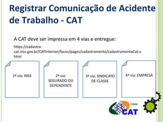 Registrar Comunicação de Acidente
de Trabalho - CAT
A CAT deve ser impressa em 4 vias e entregue:
1ª via: INSS 2ª via:
SEGURADO OU
DEPENDENTE
3ª via: SINDICATO
DE CLASSE
4ª via: EMPRESA
https://cadastro-
cat.inss.gov.br/CATInternet/faces/pages/cadastramento/cadastramentoCat.x
html
 