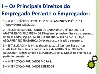 I – Os Principais Direitos do
Empregado Perante o Empregador:
1 – RESTITUIÇÃO DE GASTOS COM MEDICAMENTOS, PRÓTESES E
TRATAMENTOS MÉDICOS.
2 – RECOLHIMENTO DO FUNDO DE GARANTIA (FGTS) DURANTE O
AFASTAMENTO PELO INSS – OS 15 (quinze) primeiros dias de afastamento
do trabalhador, seja por ACIDENTE DO TRABALHO ou por DOENÇA
ADQUIRIDA NO TRABALHO, são de responsabilidade da empresa.
3 – ESTABILIDADE – Se o trabalhador passa 15 (quinze) dias ou mais
afastado do trabalho em consequência de ACIDENTE ou DOENÇA
ADQUIRIDA, tem garantida a ESTABILIDADE de 12 MESES no emprego, a
partir do seu retorno.
4 – INDENIZAÇÃO POR DANOS MORAIS.
5 – INDENIZAÇÃO POR DANOS ESTÉTICOS.
 