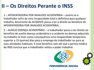 II – Os Direitos Perante o INSS
1 – APOSENTADORIA POR INVALIDEZ ACIDENTÁRIA – ocorre se o
trabalhador sofre de uma incapacidade total e definitiva para qualquer
trabalho, decorrente de ACIDENTE passa a ter o direito ao benefício de
APOSENTADORIA POR INVALIDEZ ACIDENTÁRIA.
2 – AUXÍLIO DOENÇA ACIDENTÁRIO – o trabalhador passa a ter direito ao
benefício de auxílio doença acidentário e o acidente ou doença adquirida
no trabalho se tiver como consequência uma incapacidade temporária
superior a 15 (quinze) dias para o emprego do trabalhador ou para as
suas atividades habituais. E esse benefício vale até que a perícia médica
do INSS conclua que o trabalhador voltou a poder trabalhar.
 