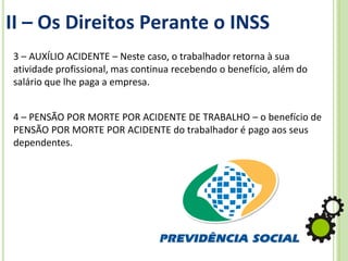 II – Os Direitos Perante o INSS
3 – AUXÍLIO ACIDENTE – Neste caso, o trabalhador retorna à sua
atividade profissional, mas continua recebendo o benefício, além do
salário que lhe paga a empresa.
4 – PENSÃO POR MORTE POR ACIDENTE DE TRABALHO – o benefício de
PENSÃO POR MORTE POR ACIDENTE do trabalhador é pago aos seus
dependentes.
 