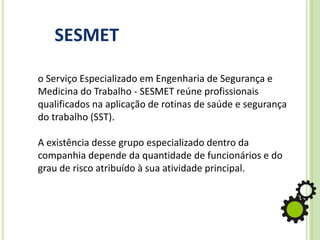 o Serviço Especializado em Engenharia de Segurança e
Medicina do Trabalho - SESMET reúne profissionais
qualificados na aplicação de rotinas de saúde e segurança
do trabalho (SST).
A existência desse grupo especializado dentro da
companhia depende da quantidade de funcionários e do
grau de risco atribuído à sua atividade principal.
SESMET
 