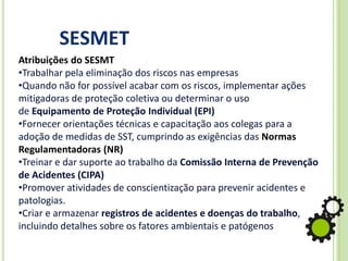 SESMET
Atribuições do SESMT
•Trabalhar pela eliminação dos riscos nas empresas
•Quando não for possível acabar com os riscos, implementar ações
mitigadoras de proteção coletiva ou determinar o uso
de Equipamento de Proteção Individual (EPI)
•Fornecer orientações técnicas e capacitação aos colegas para a
adoção de medidas de SST, cumprindo as exigências das Normas
Regulamentadoras (NR)
•Treinar e dar suporte ao trabalho da Comissão Interna de Prevenção
de Acidentes (CIPA)
•Promover atividades de conscientização para prevenir acidentes e
patologias.
•Criar e armazenar registros de acidentes e doenças do trabalho,
incluindo detalhes sobre os fatores ambientais e patógenos
 