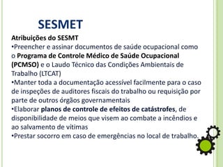 SESMET
Atribuições do SESMT
•Preencher e assinar documentos de saúde ocupacional como
o Programa de Controle Médico de Saúde Ocupacional
(PCMSO) e o Laudo Técnico das Condições Ambientais de
Trabalho (LTCAT)
•Manter toda a documentação acessível facilmente para o caso
de inspeções de auditores fiscais do trabalho ou requisição por
parte de outros órgãos governamentais
•Elaborar planos de controle de efeitos de catástrofes, de
disponibilidade de meios que visem ao combate a incêndios e
ao salvamento de vítimas
•Prestar socorro em caso de emergências no local de trabalho.
 