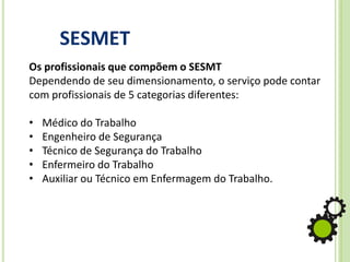 SESMET
Os profissionais que compõem o SESMT
Dependendo de seu dimensionamento, o serviço pode contar
com profissionais de 5 categorias diferentes:
• Médico do Trabalho
• Engenheiro de Segurança
• Técnico de Segurança do Trabalho
• Enfermeiro do Trabalho
• Auxiliar ou Técnico em Enfermagem do Trabalho.
 