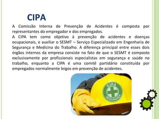 CIPA
A Comissão Interna de Prevenção de Acidentes é composta por
representantes do empregador e dos empregados.
A CIPA tem como objetivo à prevenção de acidentes e doenças
ocupacionais, e auxiliar o SESMT – Serviço Especializado em Engenharia de
Segurança e Medicina do Trabalho. A diferença principal entre esses dois
órgãos internos da empresa consiste no fato de que o SESMT é composto
exclusivamente por profissionais especialistas em segurança e saúde no
trabalho, enquanto a CIPA é uma comitê partidário constituída por
empregados normalmente leigos em prevenção de acidentes.
 