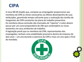 CIPA
A nova NR-05 dispõe que, compete ao empregador proporcionar aos
membros da CIPA os meios necessários ao efetivo desempenho de suas
atribuições, garantindo tempo suficiente para a realização das tarefas de
integrantes do CIPA constantes do plano de trabalho preventivo.
Os membros dessa comissão são chamados de “cipeiros” e estes devem
passar por um curso preparatório de 20h que contemplem os riscos
existentes em seus ambientes de trabalho.
A legislação prevê que os membros da CIPA, representantes dos
empregados, tenham uma estabilidade provisória dentro da empresa de
dois anos – um ano durante o exercício da CIPA e mais um ano após o final
do mandato.
 