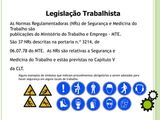Legislação Trabalhista
As Normas Regulamentadoras (NRs) de Segurança e Medicina do
Trabalho são
publicações do Ministério do Trabalho e Emprego - MTE.
São 37 NRs descritas na portaria n.º 3214, de
06.07.78 do MTE. As NRs são relativas a Segurança e
Medicina do Trabalho e estão previstas no Capítulo V
da CLT.
Alguns exemplos de símbolos que indicam procedimentos obrigatórios a serem adotados para
haver segurança em alguns locais de trabalho.
 