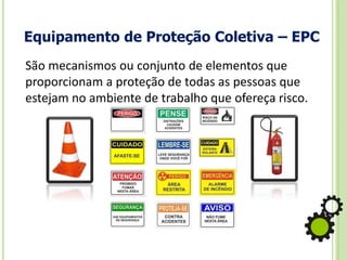 Equipamento de Proteção Coletiva – EPC
São mecanismos ou conjunto de elementos que
proporcionam a proteção de todas as pessoas que
estejam no ambiente de trabalho que ofereça risco.
 