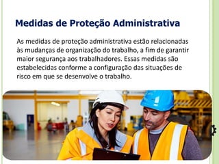 Medidas de Proteção Administrativa
As medidas de proteção administrativa estão relacionadas
às mudanças de organização do trabalho, a fim de garantir
maior segurança aos trabalhadores. Essas medidas são
estabelecidas conforme a configuração das situações de
risco em que se desenvolve o trabalho.
 
