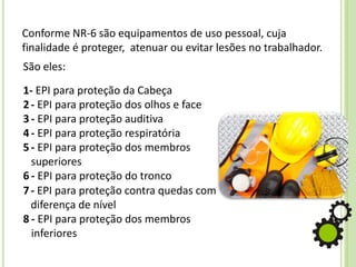 Conforme NR-6 são equipamentos de uso pessoal, cuja
finalidade é proteger, atenuar ou evitar lesões no trabalhador.
São eles:
1- EPI para proteção da Cabeça
2- EPI para proteção dos olhos e face
3 - EPI para proteção auditiva
4 - EPI para proteção respiratória
5 - EPI para proteção dos membros
superiores
6 - EPI para proteção do tronco
7- EPI para proteção contra quedas com
diferença de nível
8 - EPI para proteção dos membros
inferiores
 