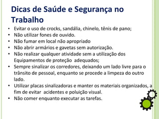 Dicas de Saúde e Segurança no
Trabalho
• Evitar o uso de crocks, sandália, chinelo, tênis de pano;
• Não utilizar fones de ouvido.
• Não fumar em local não apropriado
• Não abrir armários e gavetas sem autorização.
• Não realizar qualquer atividade sem a utilização dos
Equipamentos de proteção adequados;
• Sempre sinalizar os corredores, deixando um lado livre para o
trânsito de pessoal, enquanto se procede a limpeza do outro
lado.
• Utilizar placas sinalizadoras e manter os materiais organizados, a
fim de evitar acidentes e poluição visual.
• Não comer enquanto executar as tarefas.
 